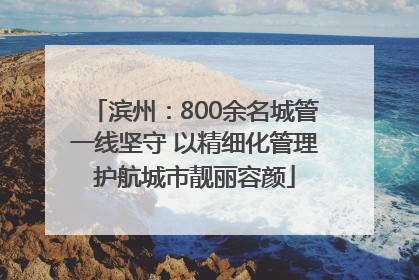 滨州：800余名城管一线坚守 以精细化管理护航城市靓丽容颜